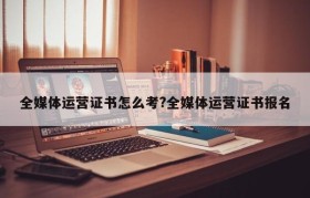 全媒体运营证书怎么考?全媒体运营证书报名
