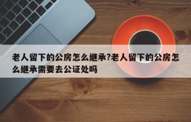 老人留下的公房怎么继承?老人留下的公房怎么继承需要去公证处吗